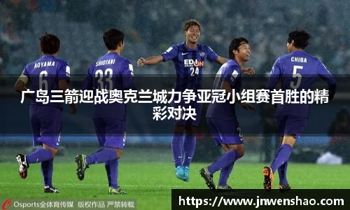 广岛三箭迎战奥克兰城力争亚冠小组赛首胜的精彩对决