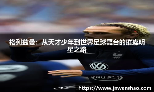 格列兹曼：从天才少年到世界足球舞台的璀璨明星之路
