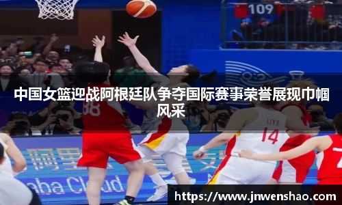 中国女篮迎战阿根廷队争夺国际赛事荣誉展现巾帼风采