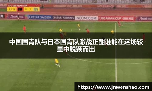 中国国青队与日本国青队激战正酣谁能在这场较量中脱颖而出
