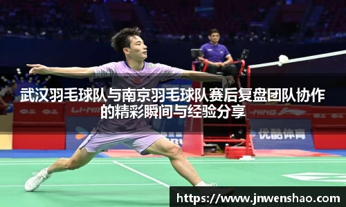 武汉羽毛球队与南京羽毛球队赛后复盘团队协作的精彩瞬间与经验分享