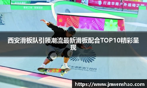 西安滑板队引领潮流最新滑板配合TOP10精彩呈现